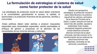 La formulación de estrategias el sistema de salud
como factor protector de la salud
Las estrategias de protección social en salud deben orientarse
a la universalidad, garantizando el acceso, la calidad, la
oportunidad y la protección financiera de las personas, familias y
comunidad.
Estas políticas deben estar atentas a producir respuestas
especiales para necesidades especiales, siendo permeables al
enfoque de género y proactivas en la atención de las
necesidades de las minorías étnicas y culturales.
Desde una perspectiva
estratégica, la protección social en
salud debe llevarse a la práctica
siguiendo los valores y principios
de la Atención Primaria de la
Salud, a saber, derecho al nivel de
salud más alto posible, equidad y
solidaridad. Este modelo
conceptual integrado protección
social-cobertura universal-
atención primaria de la salud
renovada, permite avanzar en la
transformación de los sistemas de
salud hacia formas más
integradas, centradas en las
personas y equitativas.
 