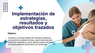 Implementación de
estrategias,
resultados y
objetivos trazados
Objetivo
Contribuir a la salud integral de individuos colectivos,
promoviendo la calidad de vida y salud cardiovascular,
endocrino-metabólica y renal, desde la etapa pre-natal,
en toda la población del territorio de Venezuela.
 