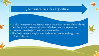 ¿De veras quieres ser un ejecutivo?
La vida de un ejecutivo tiene aspectos atractivos pero también plantea
desafíos y no todos se sentirás satisfechos siendo un ejecutivo.
Un ejecutivo trabaja 70 a 80 horas semanales
El trabajo siempre empieza antes del turno y termina luego que
culmine el turno
 
