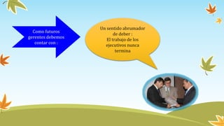 Como futuros
gerentes debemos
contar con :
Un sentido abrumador
de deber :
El trabajo de los
ejecutivos nunca
termina
 