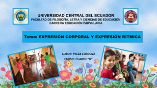 Tema: EXPRESIÓN CORPORAL Y EXPRESIÓN RÍTMICA
UNIVERSIDAD CENTRAL DEL ECUADOR
FACULTAD DE FILOSOFÍA, LETRA Y CIENCIAS DE EDUCACIÓN
CARRERA EDUCACIÓN PARVULARIA
AUTOR: HILDA CORDOVA
CURSO: CUARTO “B”
 