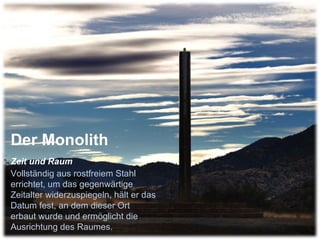Der Monolith  Zeit und Raum   Vollständig aus rostfreiem Stahl errichtet, um das gegenwärtige Zeitalter widerzuspiegeln, hält er das Datum fest, an dem dieser Ort erbaut wurde und ermöglicht die Ausrichtung des Raumes.  