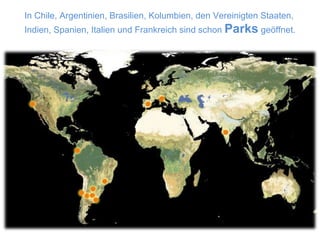 In Chile, Argentinien, Brasilien, Kolumbien, den Vereinigten Staaten, Indien, Spanien, Italien und Frankreich sind schon  Parks  geöffnet.  