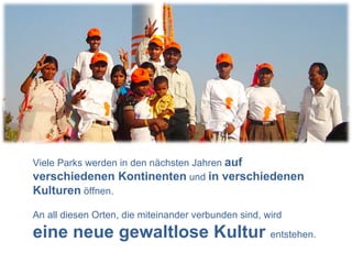 Viele Parks werden in den nächsten Jahren  auf verschiedenen Kontinenten  und  in verschiedenen Kulturen  öffnen. An all diesen Orten, die miteinander verbunden sind, wird  eine neue gewaltlose Kultur  entstehen. 