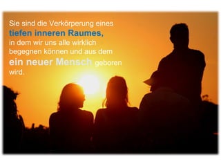 Sie sind die Verkörperung eines  tiefen inneren Raumes,  in dem wir uns alle wirklich begegnen können und aus dem  ein neuer Mensch  geboren wird.  