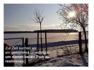 Zur Zeit suchen wir  ein geeignetes Grundstück,  um diesen neuen Park zu realisieren. 