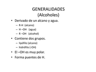GENERALIDADES
(Alcoholes)
• Derivado de un alcano y agua.
– R-H (alcano)
– H –OH (agua)
– R –OH (alcohol)
• Contiene dos grupos.
– lipófilo (alcano)
– hidrófilo (-OH)
• El –OH es muy polar.
• Forma puentes de H.
 
