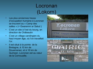Locronan
(Lokorn)
• Les plus anciennes traces
d’occupation humaine à Locronan
se trouvent au « Camp des
salles » (= Gwaremm ar Salud )
• C’est un site à l’est du bourg, en
direction de Châteaulin
• C’est un village carolingien du
haut moyen âge, où l’on travaillait
l’or.
• il est situé à la pointe de la
Bretagne, à 10 km de
Douarnenez, et à 16 km de
Quimper, Locronan est au cœur
de la Cornouaille.
 