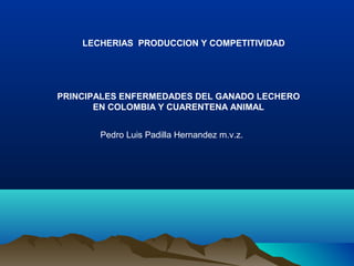 PRINCIPALES ENFERMEDADES DEL GANADO LECHERO
EN COLOMBIA Y CUARENTENA ANIMAL
LECHERIAS PRODUCCION Y COMPETITIVIDAD
Pedro Luis Padilla Hernandez m.v.z.
 