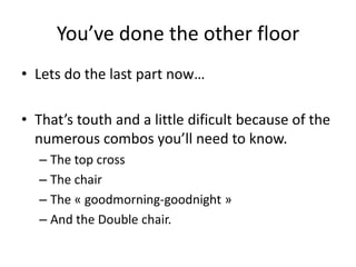 You’ve done the other floor
• Lets do the last part now…

• That’s touth and a little dificult because of the
  numerous combos you’ll need to know.
  – The top cross
  – The chair
  – The « goodmorning-goodnight »
  – And the Double chair.
 