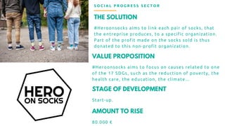 THE SOLUTION
#Heroonsocks aims to link each pair of socks, that
the entreprise produces, to a specific organization.
Part of the profit made on the socks sold is thus
donated to this non-profit organization.
S O C I A L P R O G R E S S S E C T O R
VALUE PROPOSITION
#Heroonsocks aims to focus on causes related to one
of the 17 SDGs, such as the reduction of poverty, the
health care, the education, the climate...
STAGE OF DEVELOPMENT
Start-up.
AMOUNT TO RISE
80.000 €
 