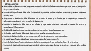 otros autores:
Universalidad: la planificación debe comprender suficiente cantidad de factores como tiempo, personal, materia, presupuesto,
etc. para ser suficiente.
Racionalidad: la planificación debe estar fundamentada lógicamente, contener objetivos alcanzables y recursos necesarios
para lograrlos.
Compromiso: la planificación debe determinar con precisión el tiempo y los fondos que se requieren para realizarla,
anticipando un rendimiento sobre los gastos de planificación.
Previsión: la planificación debe basarse en estudios y experiencias anteriores, reduciendo al máximo los errores y
proyectando el futuro deseado.
Flexibilidad: la planificación debe permitir cambios ante imprevistos o circunstancias externas.
Continuidad: la planificación debe seguir el plan anterior y evitar recesos o alteraciones.
Precisión: la planificación debe ser clara, concreta y definida, sin afirmaciones vagas o inconclusas.
De unidad: la planificación debe integrar los componentes del plan hacia un mismo fin.
Factor limitante: la planificación debe detectar los factores que puedan frenar o dificultar el logro de los objetivos.
Inherencia: la planificación es necesaria y propia de la administración, para alcanzar los objetivos y responder a los cambios
sociales.
 