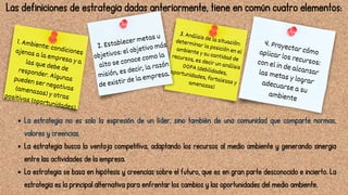 3. Análisis de la situación:
determinar la posición en el
ambiente y su cantidad de
recursos, es decir un análisis
DOFA (debilidades,
oportunidades, fortalezas y
amenazas)
1. Ambiente: condiciones
ajenas a la empresa y a
las que debe de
responder. Algunas
pueden ser negativas
(amenazas) y otras
positivas (oportunidades).
2. Establecer metas u
objetivos: el objetivo más
alto se conoce como la
misión, es decir, la razón
de existir de la empresa.
4. Proyectar cómo
aplicar los recursos:
con el in de alcanzar
las metas y lograr
adecuarse a su
ambiente
Las definiciones de estrategia dadas anteriormente, tiene en común cuatro elementos:
La estrategia no es solo la expresión de un líder, sino también de una comunidad que comparte normas,
valores y creencias.
La estrategia busca la ventaja competitiva, adaptando los recursos al medio ambiente y generando sinergia
entre las actividades de la empresa.
La estrategia se basa en hipótesis y creencias sobre el futuro, que es en gran parte desconocido e incierto. La
estrategia es la principal alternativa para enfrentar los cambios y las oportunidades del medio ambiente.
 