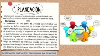 1. PLANEACIÓN
La planeación aunque no ha sido valorada, ha existido desde hace
seis mil años, cuando los egipcios construyeron las pirámides (COPE,
1991).
Definición:
La planeación es una parte del proceso administrativo que
consiste en definir y organizar las acciones y los recursos para
lograr unos objetivos y metas. La planeación se basa en el análisis
de la situación actual y la proyección del futuro deseado, teniendo
en cuenta los recursos disponibles y las estrategias a seguir. La
planeación se puede hacer a diferentes niveles (global, sectorial,
institucional y regional) y a diferentes plazos (corto, mediano y
largo). La planeación es dinámica y se debe monitorear y ajustar
constantemente según los resultados obtenidos. La planeación es
una disciplina prescriptiva que busca identificar las acciones más
efectivas para alcanzar el éxito.
 