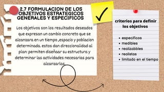 Los objetivos son los resultados deseados
que expresan un cambio concreto que se
alcanzara en un tiempo ,espacio y poblacion
determinada. estos dan direccionalidad al
plan: permiten diseñaar su estructura y
determinar las actividades necesarias para
alcanzarlas.
2.7 FORMULACION DE LOS
OBJETIVOS ESTRATEGICOS
GENERALES Y ESPECIFICOS
criterios para definir
los objetivos
especificos
medibles
realizabbles
realistas
limitado en el tiempo
 