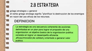 2.8 ESTRATEGIA
La estrategia es una secuencia coherente de acciones
delimitadas en un plan para lograr el proposito de una
organizacion .el objetivo basico de la organizacion publica
consiste en lograr un desempeño eficiente
,eficaz,innovador,de calidad y orientado a generar valor
publico.
DEFINICION
griego strategos = general
el verbo griego stratego signifa “planificar la destruccion de los enemigos
en razon del uso eficaz de los recursos.
 