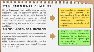 2.9 FORMULACIÓN DE PROYECTOS
Es un determinado intervención , en un tiempo
especifico que se construye atreves de un
diagnostico y proyección futura con la finalidad de
buscar transformación de buscar un realidad
orientada hacia un estado ideal. Estos proyectos
son temporales y dan solución a un determinado
problema.
2.10 FORMULACIÓN DE INDICADORES
para formular los proyectos ,se
tiene que realizar la
correspondencia de los objetivos
estratégicos específicos con las
necesidades , problemas ,
potencializadas priorizadas en el
diagnostico
los indicadores son medidas que determinan el
avance de la implementación de un determinado
plan o proyecto.
deben estar directamente relacionadas con los
objetivos que se persigue , estos lo cual deben ser
claros sencillos etc.
ejemplo: un indicador puede
aludir a cualquier característica
observable de un fenómeno ,
suele aplicarse en aquellas que
son susceptibles de expresión
numérica.(CEPAL).
 
