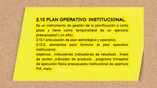 2.13 PLAN OPERATIVO: INSTITUCIONAL.
Es un instrumento de gestión de la planificación a corto
plazo y tiene como temporalidad de un ejercicio
presupuestal ( un año) .
2.13.1 articulación de plan estratégico y operativo.
2.13.2. elementos para formular el plan operativo
institucional.
objetivos , indicadores ,indicadores de resultado , lineal
de acción ,indicador de producto , programa trimestral
de ejecución física presupuesto institucional de apertura
PIA, meta.
 