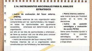 matriz de evaluacion del facor externo.
(MEFE).
matriz de evaluación del favor interno( MEFI)
Los factores externos de una organización estan
comprendidos por las oportunidades y los riesgos .
no todas las oportunidades son igualmente
accesibles, amenazas son determinaste para la
organización
por ello en las lista de oportunidades y amenazas ,
se tiene qu evaluar cda uno de ellas para conocer
cuales son las mas importantes .
Factores internos de un a organización estan
constituidas por las fortalezas y las debilidades.
Matriz interna y externa
matriz de posición
estratégica y evaluación
de acción PEYEA
este matriz tiene por finalidad
ayudar en la toma de
decisiones
tiene como finalidad ayudar a
identificar la posición
estratégica de las
organizaciones en el mediano
y largo plazo.
2.14. INSTRUMENTOS ADICIONALES PARA EL ANALISIS
ESTRATEGICO
 