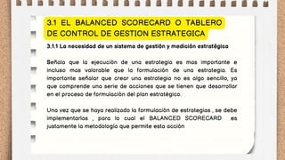 3.1.1 La necesidad de un sistema de gestión y medición estratégica
Señala que la ejecución de una estrategia es mas importante e
incluso mas valorable que la formulación de una estrategia. Es
importante señalar que crear una estrategia no es algo sencillo, ya
que comprende una serie de acciones que se tienen que desarrollar
en el proceso de formulación del plan estratégico.
Una vez que se haya realizado la formulación de estrategias , se debe
implementarlas , para lo cual el BALANCED SCORECARD es
justamente la metodología que permite esta acción
3.1 EL BALANCED SCORECARD O TABLERO
DE CONTROL DE GESTION ESTRATEGICA
 