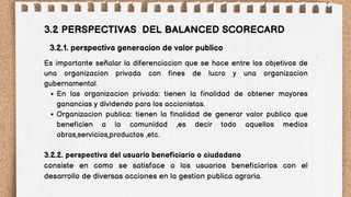 En las organizacion privada: tienen la finalidad de obtener mayores
ganancias y dividendo para los accionistas.
Organizacion publica: tienen la finalidad de generar valor publico que
beneficien a la comunidad ,es decir todo aquellos medios
obras,servicios,productos ,etc.
3.2 PERSPECTIVAS DEL BALANCED SCORECARD
Es importante señalar la diferenciacion que se hace entre los objetivos de
una organizacion privada con fines de lucro y una organizacion
gubernamental.
3.2.2. perspectiva del usuario beneficiario o ciudadano
consiste en como se satisface a los usuarios beneficiarios con el
desarrollo de diversas acciones en la gestion publica agraria.
3.2.1. perspectiva generacion de valor publico
 