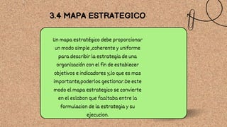 Un mapa estratégico debe proporcionar
un modo simple ,coherente y uniforme
para describir la estrategia de una
organización con el fin de establecer
objetivos e indicadores y,lo que es mas
importante,poderlos gestionar.De este
modo el mapa estrategico se convierte
en el eslabon que faaltaba entre la
formulacion de la estrategia y su
ejecucion.
3.4 MAPA ESTRATEGICO
 