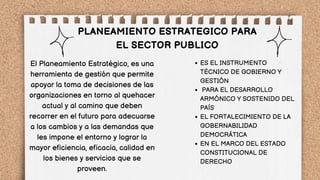 PLANEAMIENTO ESTRATEGICO PARA
EL SECTOR PUBLICO
ES EL INSTRUMENTO
TÉCNICO DE GOBIERNO Y
GESTIÓN
PARA EL DESARROLLO
ARMÓNICO Y SOSTENIDO DEL
PAÍS
EL FORTALECIMIENTO DE LA
GOBERNABILIDAD
DEMOCRÁTICA
EN EL MARCO DEL ESTADO
CONSTITUCIONAL DE
DERECHO
El Planeamiento Estratégico, es una
herramienta de gestión que permite
apoyar la toma de decisiones de las
organizaciones en torno al quehacer
actual y al camino que deben
recorrer en el futuro para adecuarse
a los cambios y a las demandas que
les impone el entorno y lograr la
mayor eficiencia, eficacia, calidad en
los bienes y servicios que se
proveen.
 