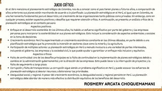 Enfoque en el desarrollo sostenible: En los últimos años, ha habido un esfuerzo significativo por parte del gobierno y las empresas
peruanas para incorporar la sostenibilidad en sus planes estratégicos. Esto incluye la consideración de aspectos ambientales y sociales
en la toma de decisiones.
Crecimiento económico: Perú ha experimentado un crecimiento económico constante en las últimas décadas, en parte debido a una
planificación estratégica que ha promovido la inversión en sectores clave como la minería y la agricultura.
Participación de múltiples actores: La planeación estratégica en Perú a menudo involucra a una variedad de partes interesadas,
incluyendo el gobierno, las empresas y la sociedad civil, lo que puede ayudar a garantizar un enfoque más inclusivo y equitativo.
Falta de continuidad: Uno de los desafíos principales es la falta de continuidad en la implementación de planes estratégicos debido a
cambios en la administración gubernamental y en la dirección de las empresas. Esto puede llevar a la interrupción de proyectos y la
falta de seguimiento a largo plazo.
Corrupción y falta de transparencia: La corrupción sigue siendo un problema significativo en Perú y puede socavar los esfuerzos de
planeación estratégica al desviar recursos y distorsionar las prioridades.
Desigualdad social y regional: A pesar del crecimiento económico, la desigualdad social y regional persiste en Perú. La planeación
estratégica debe abordar de manera más efectiva la distribución equitativa de los beneficios del desarrollo.
En el libro menciona el planeamiento estratégico de Colombia, nos da a conocer como el pais tienen planes a futuros años, a comparación de
años anteriores sus planes están marchando de acuerdo a lo planificado. La planeación estratégica en el Perú, al igual que en Colombia, es
una herramienta fundamental para el desarrollo y el crecimiento de las organizaciones tanto públicas como privadas. Sin embargo, como en
cualquier proceso, existen aspectos positivos y desafíos que requieren atención crítica. A continuación, se presenta un análisis crítico de la
planeación estratégica en el contexto peruano:
Aspectos positivos:
Aspectos críticos:
ROSMERY ARCATA CHOQUEMAMANI
JUICIO CRÍTICO.
 