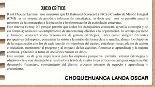 JUICIO CRÍTICO.
CHOQUEHUANCA LANDA OSCAR
Raul Choque Larrauri nos menciona que El Balanced Scorecard (BSC) o Cuadro de Mando Integral
(CMI) es un sistema de gestión e información estratégica, es decir que nos va permitir pasar a
nosotros de las estrategias a la ejecución e implementación de actividades concretas.
Este sistema es muy útil porque permite que todos los trabajadores conozcan, sepan la estrategia y de
esa forma ayudan con su cumplimiento de manera muy efectiva a la organización. la ventaja que tiene
el balanced scorecard como herramienta de gestión estratégica, tales como: integrar diferentes
perspectivas del negocio, comunicar la visión y la misión de forma clara y sencilla, alinear los objetivos
de la organización con los de cada uno de los miembros del equipo, establecer metas, planes de acción
e iniciativas, monitorear el progreso y el impacto de las acciones, fomentar el aprendizaje y la mejora
continua, y facilitar la toma de decisiones basada en datos.
Este sistema es de gran importancia para las empresas porque va permitir enlazar estrategias y
objetivos clave con desempeño y resultados a través de cuatro áreas críticas en cualquier organización:
desempeño financiero, conocimiento del cliente, procesos internos de negocio y aprendizaje y
crecimiento.
 