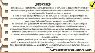 JUICIO CRITICO
Como ciudadano y estudiante peruano, consideró que el CEPLAN es un documento informativo y
bien estructurado que ofrece una visión general de la historia, la organización, las funciones, los
logros y los desafíos de este importante organismo.
El texto destaca los importantes logros del CEPLAN en la formulación e implementación de
políticas públicas, y su contribución al desarrollo económico, social y ambiental del Perú y tambien
nos da en cuenta los desafios a los que se enfrrenta el CEPLAN.
En particular, creo que el CEPLAN debe fortalecer su capacidad de gestión y evaluación para
garantizar que sus políticas públicas sean efectivas y eficientes. También debe mejorar la
articulación con los diferentes órganos del Estado para garantizar que las políticas públicas sean
coherentes y complementarias. Finalmente, debe dar mayor difusión a los resultados de sus
actividades para que la ciudadanía pueda conocer y participar en el proceso de planificación del
desarrollo nacional.
En general, considero que el CEPLAN es un organismo importante que ha contribuido
significativamente al desarrollo del Perú. Sin embargo, creo que los desafíos identificados en el
texto deben ser abordados para que el CEPLAN pueda continuar cumpliendo su función de manera
efectiva.
CATY HUMPIRE IVAN MARCELINHIO
 