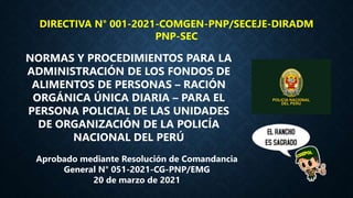 DIRECTIVA N° 001-2021-COMGEN-PNP/SECEJE-DIRADM
PNP-SEC
NORMAS Y PROCEDIMIENTOS PARA LA
ADMINISTRACIÓN DE LOS FONDOS DE
ALIMENTOS DE PERSONAS – RACIÓN
ORGÁNICA ÚNICA DIARIA – PARA EL
PERSONA POLICIAL DE LAS UNIDADES
DE ORGANIZACIÓN DE LA POLICÍA
NACIONAL DEL PERÚ
Aprobado mediante Resolución de Comandancia
General N° 051-2021-CG-PNP/EMG
20 de marzo de 2021
 