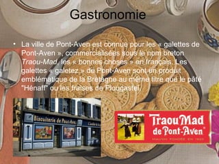 Gastronomie
• La ville de Pont-Aven est connue pour les « galettes de
Pont-Aven », commercialisées sous le nom breton
Traou-Mad, les « bonnes choses » en français. Les
galettes « galetez » de Pont-Aven sont un produit
emblématique de la Bretagne au même titre que le pâté
"Hénaff" ou les fraises de Plougastel.
 