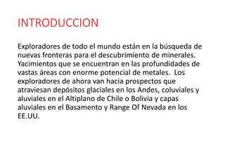 INTRODUCCION
Exploradores de todo el mundo están en la búsqueda de
nuevas fronteras para el descubrimiento de minerales.
Yacimientos que se encuentran en las profundidades de
vastas áreas con enorme potencial de metales. Los
exploradores de ahora van hacia prospectos que
atraviesan depósitos glaciales en los Andes, coluviales y
aluviales en el Altiplano de Chile o Bolivia y capas
aluviales en el Basamento y Range Of Nevada en los
EE.UU.
 