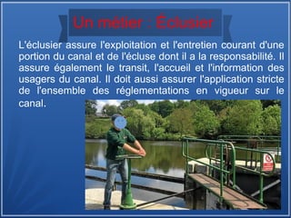 Un métier : Éclusier
L'éclusier assure l'exploitation et l'entretien courant d'une
portion du canal et de l'écluse dont il a la responsabilité. Il
assure également le transit, l'accueil et l'information des
usagers du canal. Il doit aussi assurer l'application stricte
de l'ensemble des réglementations en vigueur sur le
canal.
 