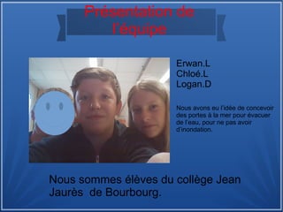 Présentation de
l’équipe
Erwan.L
Chloé.L
Logan.D
Nous sommes élèves du collège Jean
Jaurès de Bourbourg.
Nous avons eu l’idée de concevoir
des portes à la mer pour évacuer
de l’eau, pour ne pas avoir
d’inondation.
 