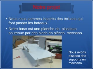 Notre projet
● Nous nous sommes inspirés des écluses qui
font passer les bateaux.
● Notre base est une planche de plastique
soutenue par des pieds en pièces meccano.
Nous avons
disposé des
supports en
meccano.
 