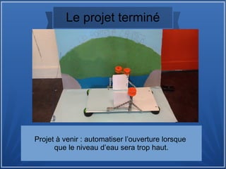 Le projet terminé
Projet à venir : automatiser l’ouverture lorsque
que le niveau d’eau sera trop haut.
 