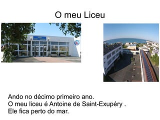 O meu Liceu
Ando no décimo primeiro ano.
O meu liceu é Antoine de Saint-Exupéry .
Ele fica perto do mar.