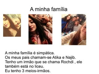 A minha família
A minha família é simpática.
Os meus pais chamam-se Atika e Najib.
Tenho um irmão que se chama Rochdi , ele
também está no liceu.
Eu tenho 3 meios-irmãos.