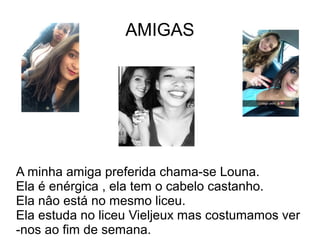AMIGAS
A minha amiga preferida chama-se Louna.
Ela é enérgica , ela tem o cabelo castanho.
Ela nâo está no mesmo liceu.
Ela estuda no liceu Vieljeux mas costumamos ver
-nos ao fim de semana.