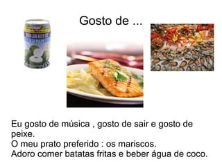 Gosto de ...
Eu gosto de música , gosto de sair e gosto de
peixe.
O meu prato preferido : os mariscos.
Adoro comer batatas fritas e beber água de coco.
