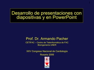 1
Desarrollo de presentaciones con
diapositivas y en PowerPoint
Prof. Dr. Armando Pacher
CETIFAC – Centro de Teleinformática de FAC
Bioingeniería UNER
XXV Congreso Nacional de Cardiología
Rosario 2006
 