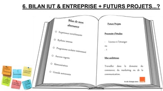6. BILAN IUT & ENTREPRISE + FUTURS PROJETS...?
Futurs Projets
Poursuite d’études:
- Licence à l’étranger
ou
- ?
Mes ambitions:
Travailler dans le domaine du
commerce; du marketing ou de la
communication.
9
 