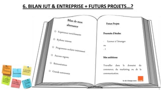6. BILAN IUT & ENTREPRISE + FUTURS PROJETS...?
Futurs Projets
Poursuite d’études:
- Licence à l’étranger
ou
- ?
Mes ambitions:
Travailler dans le domaine du
commerce; du marketing ou de la
communication.
9
 