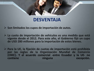 DESVENTAJA
 Son limitados los cupos de importación de autos.
 La cuota de importación de vehículos es una medida que está
vigente desde el 2012. Para este año, el Gobierno fijó un cupo
de USD 280 millones para la importación de estos bienes.
 Para la UE, la fijación de cuotas de importación está prohibida
por las reglas de la Organización Mundial de Comercio
(OMC). Y el acuerdo comercial -entre Ecuador y la UE- no
contiene ninguna excepción.
 