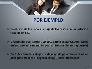 POR EJEMPLO:
 En el caso de los licores la baja de los costos de importación
sería de un 6%.
 Una botella que cuesta USD 100, podría costar USD 95. No es
un impacto enorme (no es que están bajando los impuestos)
 De todas formas, este porcentaje ayuda para que se reactive
de alguna manera el negocio de los licores importados.
 