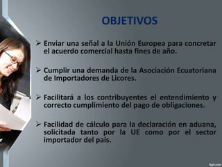 OBJETIVOS
 Enviar una señal a la Unión Europea para concretar
el acuerdo comercial hasta fines de año.
 Cumplir una demanda de la Asociación Ecuatoriana
de Importadores de Licores.
 Facilitará a los contribuyentes el entendimiento y
correcto cumplimiento del pago de obligaciones.
 Facilidad de cálculo para la declaración en aduana,
solicitada tanto por la UE como por el sector
importador del país.
 