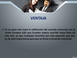 VENTAJA
 Es un paso más hacia la ratificación del acuerdo comercial con la
Unión Europea (UE) que Ecuador espera suscribir hasta fines de
este año, ya que Cualquier incentivo por más pequeño que sea;
es de vital importancia para que se firme el Acuerdo Comercial.
 