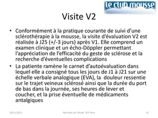 Visite V2
• Conformément à la pratique courante de suivi d’une
  sclérothérapie à la mousse, la visite d’évaluation V2 est
  réalisée à J25 (+/-3 jours) après V1. Elle comprend un
  examen clinique et un écho-Döppler permettant
  l’appréciation de l’efficacité du geste de sclérose et la
  recherche d’éventuelles complications
• La patiente ramène le carnet d’autoévaluation dans
  lequel elle a consigné tous les jours de J1 à J21 sur une
  échelle verbale analogique (EVA), la douleur ressentie
  sur le trajet veineux sclérosé ainsi que la durée du port
  de bas dans la journée, ses heures de lever et
  coucher, et la prise éventuelle de médicaments
  antalgiques
18/11/2011            Résultats de l'étude SFP-Paris      16
 