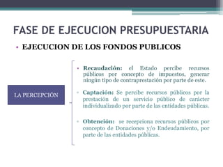 FASE DE EJECUCION PRESUPUESTARIA
LA PERCEPCIÓN
• Recaudación: el Estado percibe recursos
públicos por concepto de impuestos, generar
ningún tipo de contraprestación por parte de este.
▫ Captación: Se percibe recursos públicos por la
prestación de un servicio público de carácter
individualizado por parte de las entidades públicas.
• EJECUCION DE LOS FONDOS PUBLICOS
▫ Obtención: se recepciona recursos públicos por
concepto de Donaciones y/o Endeudamiento, por
parte de las entidades públicas.
 